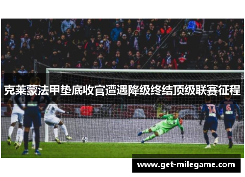克莱蒙法甲垫底收官遭遇降级终结顶级联赛征程 克莱蒙法甲垫底收官遭遇降级终结顶级联赛征程
