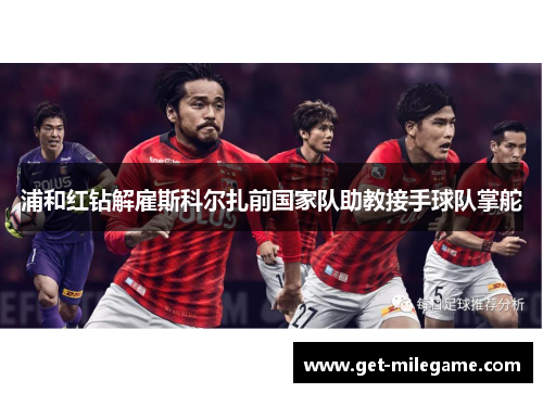 浦和红钻解雇斯科尔扎前国家队助教接手球队掌舵 浦和红钻解雇斯科尔扎前国家队助教接手球队掌舵