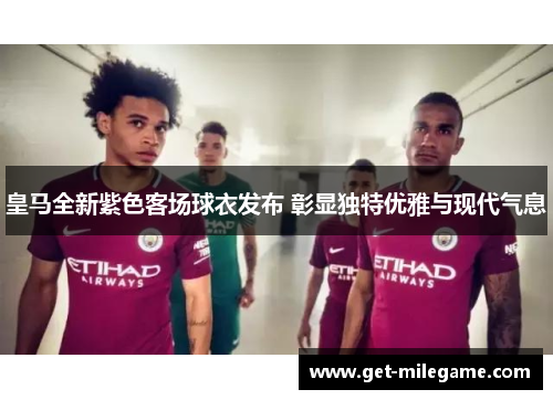皇马全新紫色客场球衣发布 彰显独特优雅与现代气息